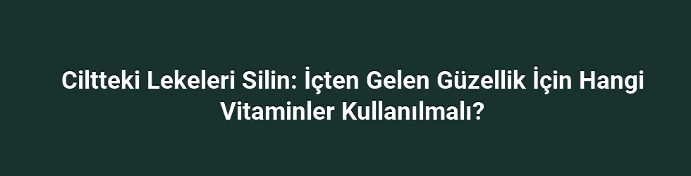 Ciltteki Lekeleri Silin: İçten Gelen Güzellik İçin Hangi Vitaminler Kullanılmalı?