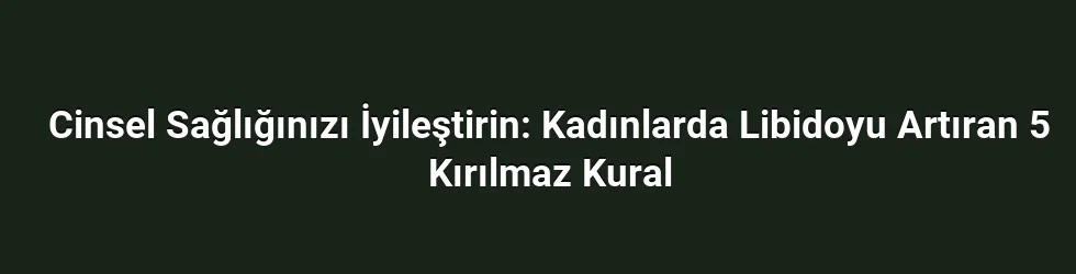 Cinsel Sağlığınızı İyileştirin: Kadınlarda Libidoyu Artıran 5 Kırılmaz Kural