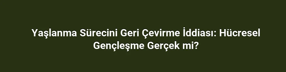 Yaşlanma Sürecini Geri Çevirme İddiası: Hücresel Gençleşme Gerçek mi?