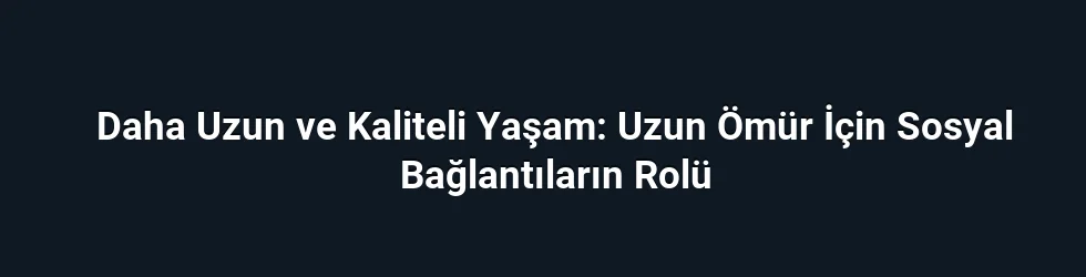 Daha Uzun ve Kaliteli Yaşam: Uzun Ömür İçin Sosyal Bağlantıların Rolü