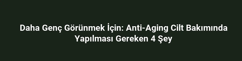 Daha Genç Görünmek İçin: Anti-Aging Cilt Bakımında Yapılması Gereken 4 Şey