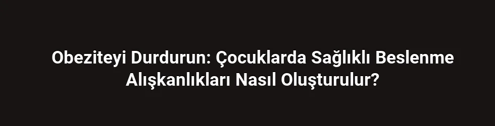 Obeziteyi Durdurun: Çocuklarda Sağlıklı Beslenme Alışkanlıkları Nasıl Oluşturulur?