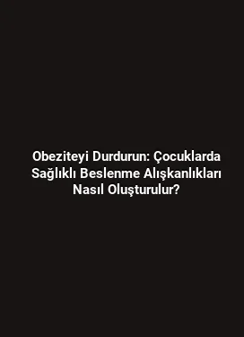 Obeziteyi Durdurun: Çocuklarda Sağlıklı Beslenme Alışkanlıkları Nasıl Oluşturulur?