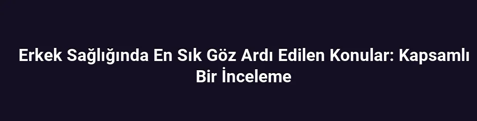 Erkek Sağlığında En Sık Göz Ardı Edilen Konular: Kapsamlı Bir İnceleme