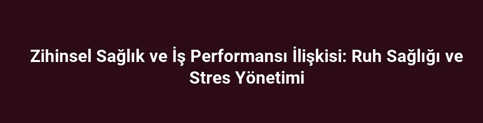 Zihinsel Sağlık ve İş Performansı İlişkisi: Ruh Sağlığı ve Stres Yönetimi