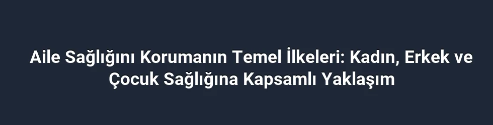 Aile Sağlığını Korumanın Temel İlkeleri: Kadın, Erkek ve Çocuk Sağlığına Kapsamlı Yaklaşım