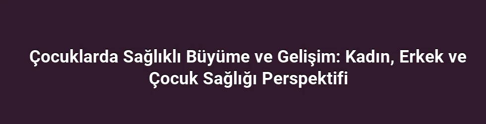 Çocuklarda Sağlıklı Büyüme ve Gelişim: Kadın, Erkek ve Çocuk Sağlığı Perspektifi