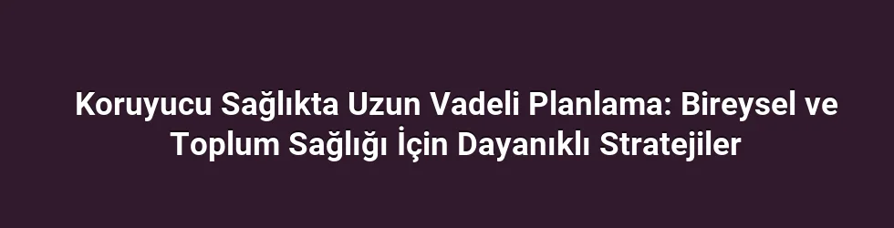 Koruyucu Sağlıkta Uzun Vadeli Planlama: Bireysel ve Toplum Sağlığı İçin Dayanıklı Stratejiler