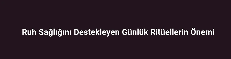 Ruh Sağlığını Destekleyen Günlük Ritüellerin Önemi