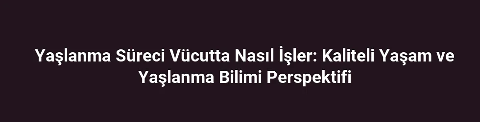 Yaşlanma Süreci Vücutta Nasıl İşler: Kaliteli Yaşam ve Yaşlanma Bilimi Perspektifi