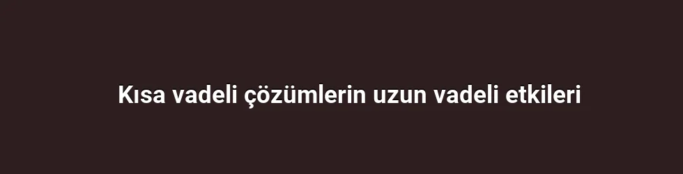 Kısa vadeli çözümlerin uzun vadeli etkileri