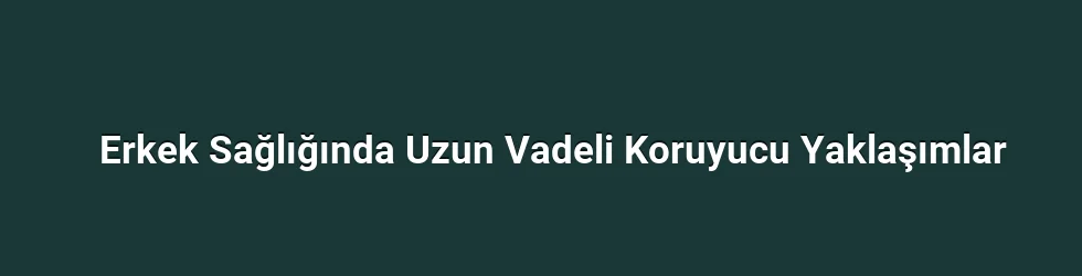 Erkek Sağlığında Uzun Vadeli Koruyucu Yaklaşımlar