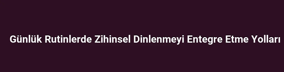 Günlük Rutinlerde Zihinsel Dinlenmeyi Entegre Etme Yolları