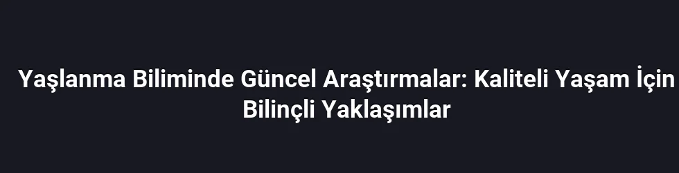 Yaşlanma Biliminde Güncel Araştırmalar: Kaliteli Yaşam İçin Bilinçli Yaklaşımlar