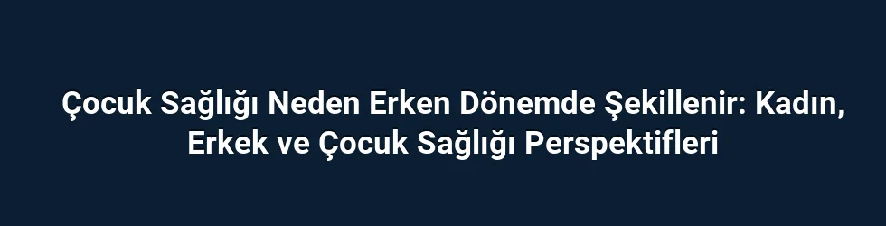 Çocuk Sağlığı Neden Erken Dönemde Şekillenir: Kadın, Erkek ve Çocuk Sağlığı Perspektifleri