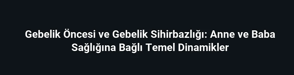 Gebelik Öncesi ve Gebelik Sihirbazlığı: Anne ve Baba Sağlığına Bağlı Temel Dinamikler