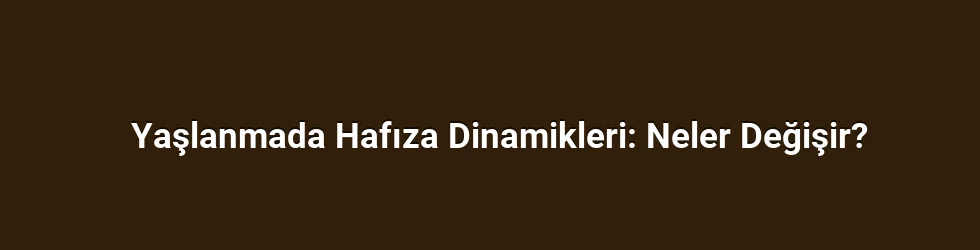 Yaşlanmada Hafıza Dinamikleri: Neler Değişir?