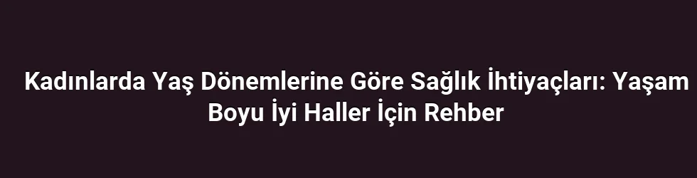 Kadınlarda Yaş Dönemlerine Göre Sağlık İhtiyaçları: Yaşam Boyu İyi Haller İçin Rehber
