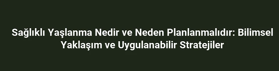 Sağlıklı Yaşlanma Nedir ve Neden Planlanmalıdır: Bilimsel Yaklaşım ve Uygulanabilir Stratejiler