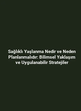Sağlıklı Yaşlanma Nedir ve Neden Planlanmalıdır: Bilimsel Yaklaşım ve Uygulanabilir Stratejiler
