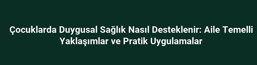 Çocuklarda Duygusal Sağlık Nasıl Desteklenir: Aile Temelli Yaklaşımlar ve Pratik Uygulamalar