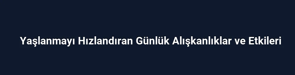 Yaşlanmayı Hızlandıran Günlük Alışkanlıklar ve Etkileri