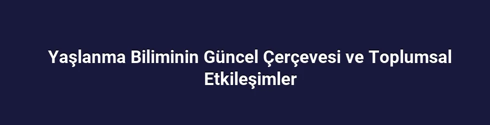 Yaşlanma Biliminin Güncel Çerçevesi ve Toplumsal Etkileşimler