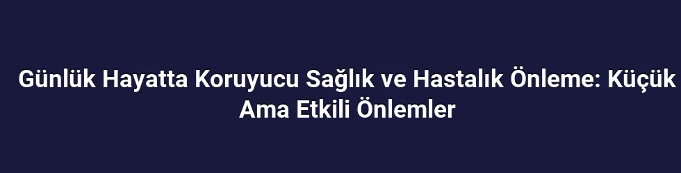 Günlük Hayatta Koruyucu Sağlık ve Hastalık Önleme: Küçük Ama Etkili Önlemler