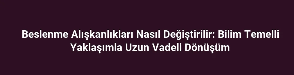 Beslenme Alışkanlıkları Nasıl Değiştirilir: Bilim Temelli Yaklaşımla Uzun Vadeli Dönüşüm