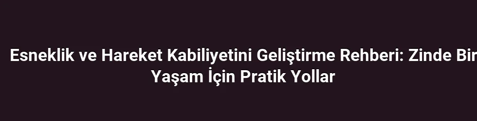 Esneklik ve Hareket Kabiliyetini Geliştirme Rehberi: Zinde Bir Yaşam İçin Pratik Yollar