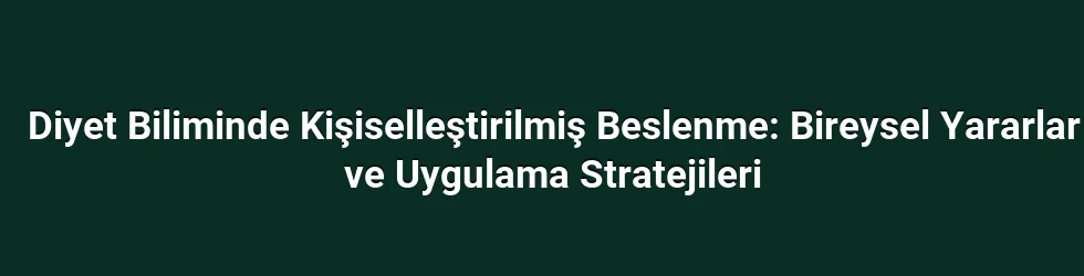 Diyet Biliminde Kişiselleştirilmiş Beslenme: Bireysel Yararlar ve Uygulama Stratejileri
