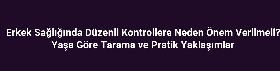 Erkek Sağlığında Düzenli Kontrollere Neden Önem Verilmeli? Yaşa Göre Tarama ve Pratik Yaklaşımlar