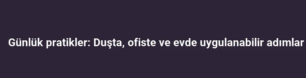 Günlük pratikler: Duşta, ofiste ve evde uygulanabilir adımlar