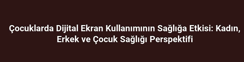 Çocuklarda Dijital Ekran Kullanımının Sağlığa Etkisi: Kadın, Erkek ve Çocuk Sağlığı Perspektifi