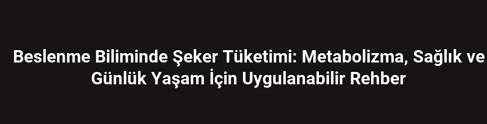 Beslenme Biliminde Şeker Tüketimi: Metabolizma, Sağlık ve Günlük Yaşam İçin Uygulanabilir Rehber