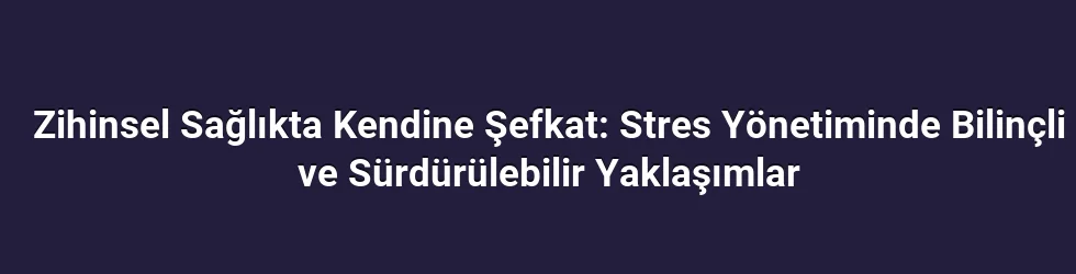 Zihinsel Sağlıkta Kendine Şefkat: Stres Yönetiminde Bilinçli ve Sürdürülebilir Yaklaşımlar