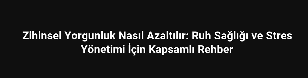 Zihinsel Yorgunluk Nasıl Azaltılır: Ruh Sağlığı ve Stres Yönetimi İçin Kapsamlı Rehber