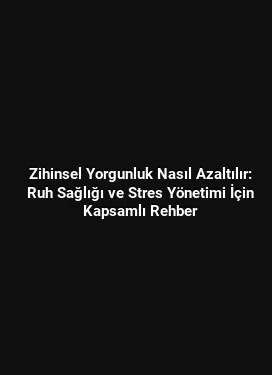 Zihinsel Yorgunluk Nasıl Azaltılır: Ruh Sağlığı ve Stres Yönetimi İçin Kapsamlı Rehber