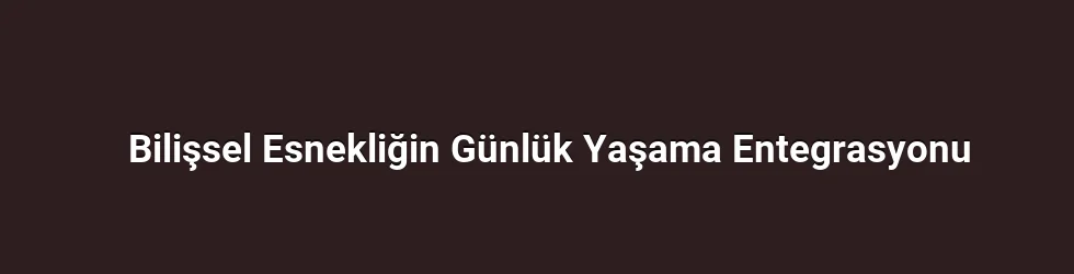 Bilişsel Esnekliğin Günlük Yaşama Entegrasyonu