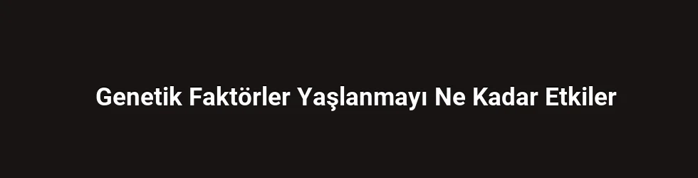 Genetik Faktörler Yaşlanmayı Ne Kadar Etkiler